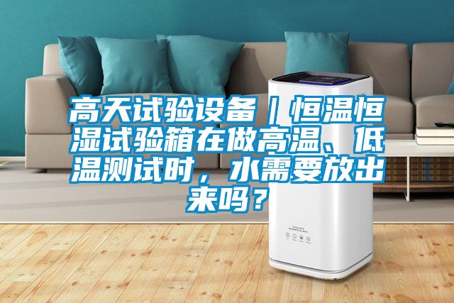 高天試驗設備|恒溫恒濕試驗箱在做高溫、低溫測試時,水需要放出來嗎?